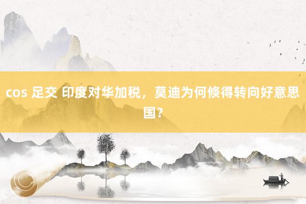 cos 足交 印度对华加税，莫迪为何倏得转向好意思国？