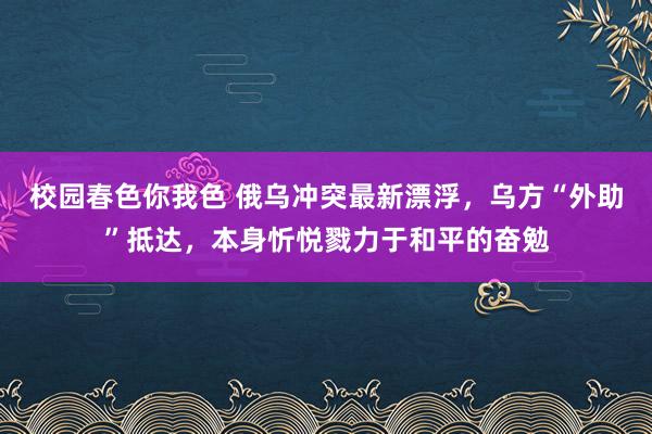 校园春色你我色 俄乌冲突最新漂浮，乌方“外助”抵达，本身忻悦戮力于和平的奋勉