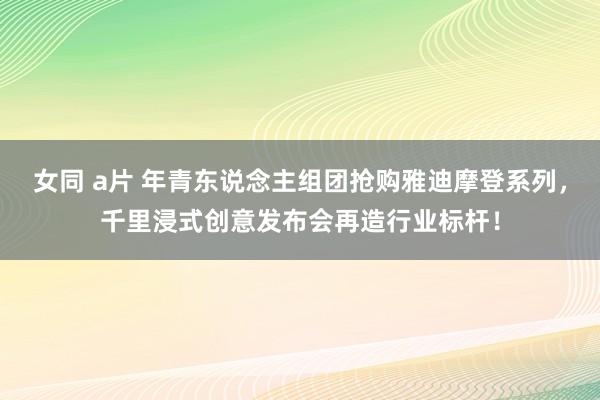 女同 a片 年青东说念主组团抢购雅迪摩登系列，千里浸式创意发布会再造行业标杆！