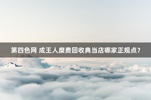 第四色网 成王人糜费回收典当店哪家正规点？