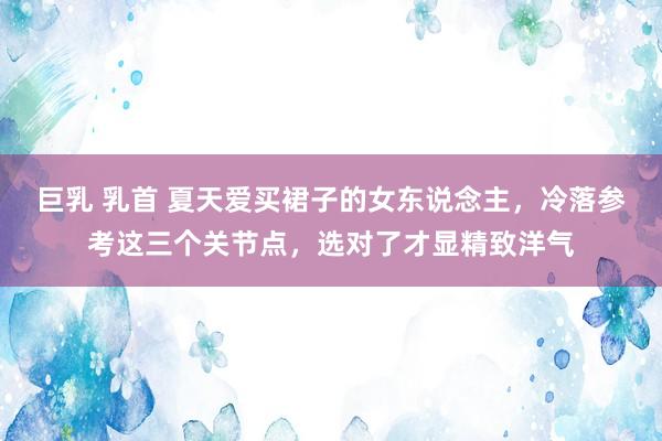 巨乳 乳首 夏天爱买裙子的女东说念主，冷落参考这三个关节点，选对了才显精致洋气