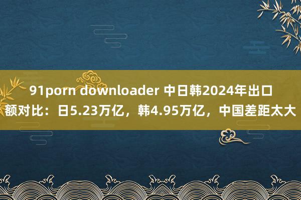 91porn downloader 中日韩2024年出口额对比：日5.23万亿，韩4.95万亿，中国差距太大