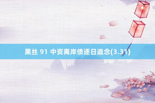 黑丝 91 中资离岸债逐日追念(3.31)