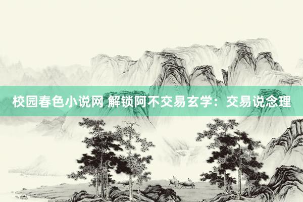 校园春色小说网 解锁阿不交易玄学：交易说念理