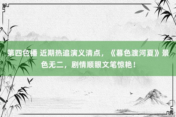第四色播 近期热追演义清点，《暮色渡河夏》景色无二，剧情顺眼文笔惊艳！