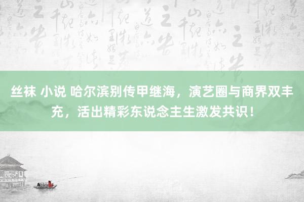 丝袜 小说 哈尔滨别传甲继海，演艺圈与商界双丰充，活出精彩东说念主生激发共识！