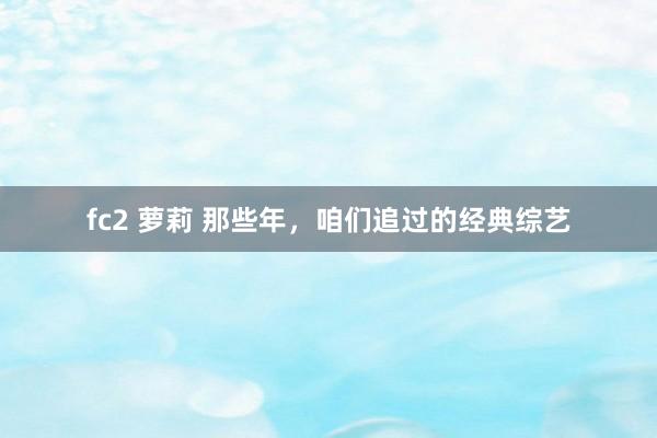 fc2 萝莉 那些年，咱们追过的经典综艺