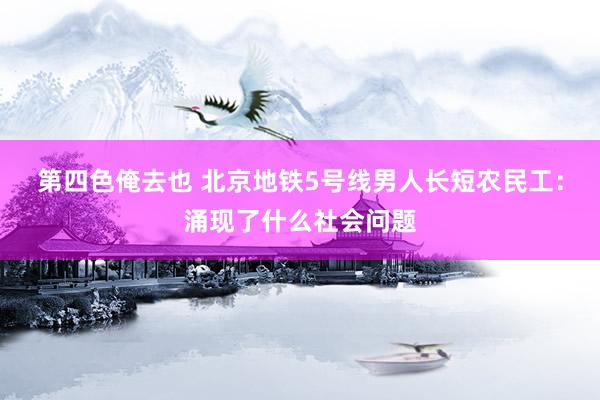 第四色俺去也 北京地铁5号线男人长短农民工：涌现了什么社会问题