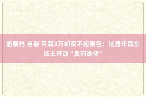 筋膜枪 自慰 月薪3万却买不起景色：这届年青东谈主开动“反向豪侈”
