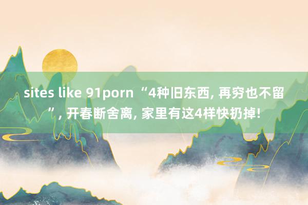 sites like 91porn “4种旧东西， 再穷也不留”， 开春断舍离， 家里有这4样快扔掉!