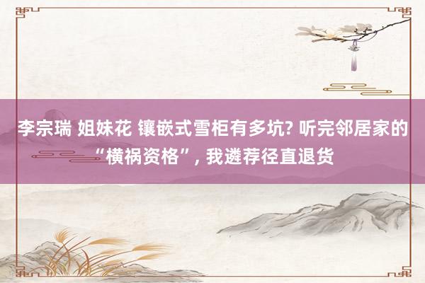 李宗瑞 姐妹花 镶嵌式雪柜有多坑? 听完邻居家的“横祸资格”， 我遴荐径直退货