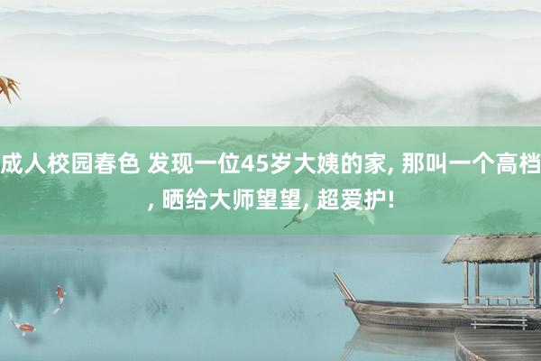 成人校园春色 发现一位45岁大姨的家， 那叫一个高档， 晒给大师望望， 超爱护!