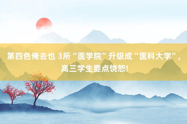 第四色俺去也 3所“医学院”升级成“医科大学”， 高三学生要点饶恕!