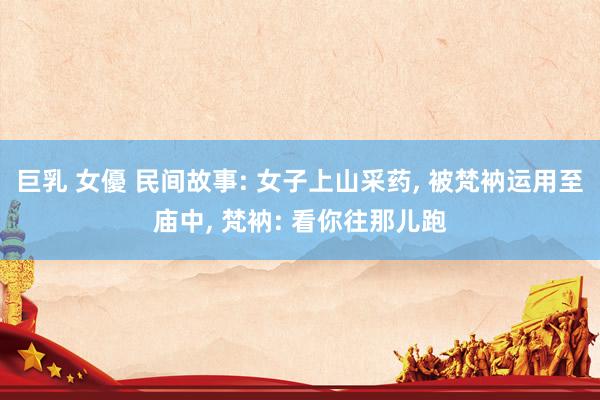 巨乳 女優 民间故事: 女子上山采药， 被梵衲运用至庙中， 梵衲: 看你往那儿跑