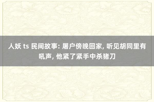 人妖 ts 民间故事: 屠户傍晚回家， 听见胡同里有吼声， 他紧了紧手中杀猪刀