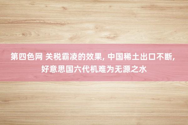 第四色网 关税霸凌的效果， 中国稀土出口不断， 好意思国六代机难为无源之水