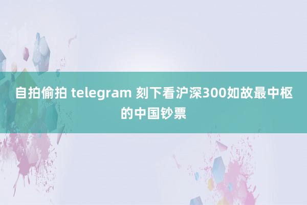 自拍偷拍 telegram 刻下看沪深300如故最中枢的中国钞票