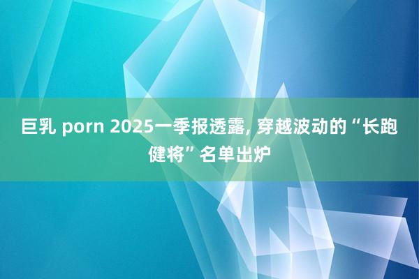 巨乳 porn 2025一季报透露， 穿越波动的“长跑健将”名单出炉