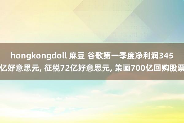 hongkongdoll 麻豆 谷歌第一季度净利润345亿好意思元， 征税72亿好意思元， 策画700亿回购股票
