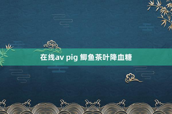 在线av pig 鲫鱼茶叶降血糖