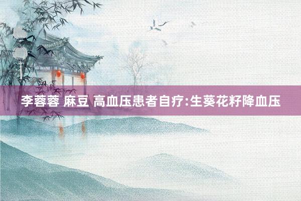 李蓉蓉 麻豆 高血压患者自疗:生葵花籽降血压