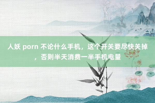 人妖 porn 不论什么手机，这个开关要尽快关掉，否则半天消费一半手机电量