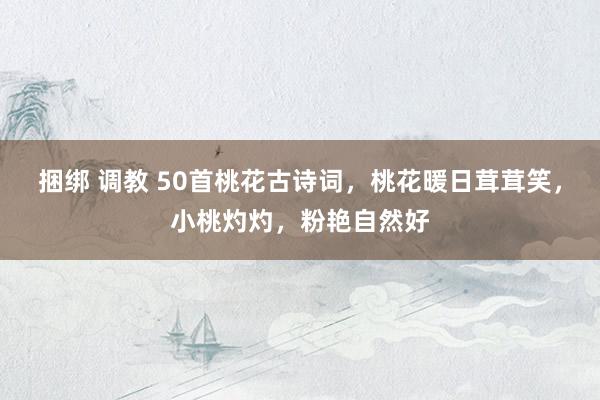 捆绑 调教 50首桃花古诗词，桃花暖日茸茸笑，小桃灼灼，粉艳自然好
