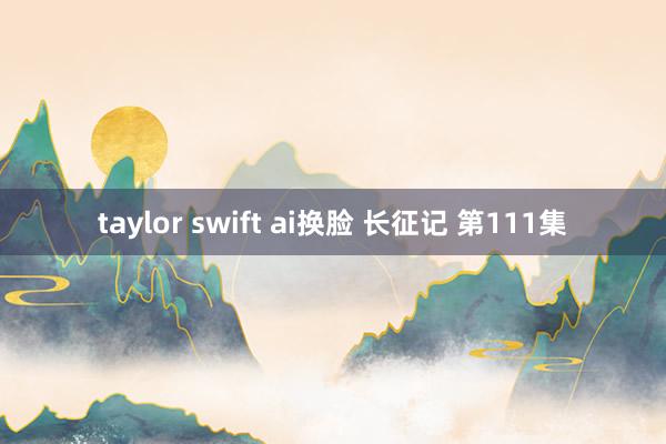 taylor swift ai换脸 长征记 第111集