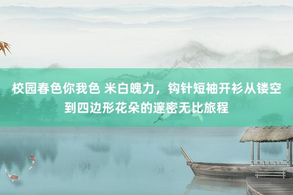 校园春色你我色 米白魄力，钩针短袖开衫从镂空到四边形花朵的邃密无比旅程