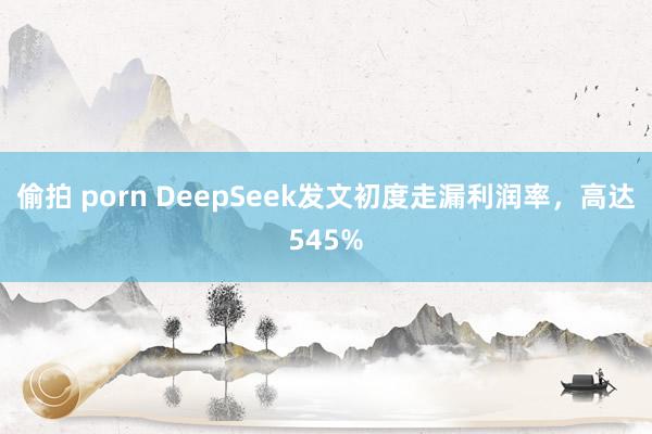 偷拍 porn DeepSeek发文初度走漏利润率，高达545%