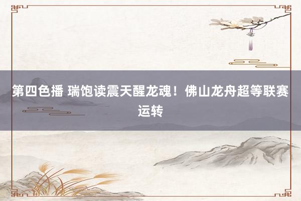 第四色播 瑞饱读震天醒龙魂！佛山龙舟超等联赛运转