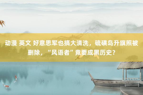 动漫 英文 好意思军也搞大清洗，硫磺岛升旗照被删除，“风语者”竟要成黑历史？