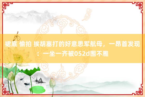 裙底 偷拍 挨胡塞打的好意思军航母，一昂首发现：一坐一齐被052d围不雅