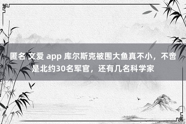 匿名 文爱 app 库尔斯克被围大鱼真不小，不啻是北约30名军官，还有几名科学家