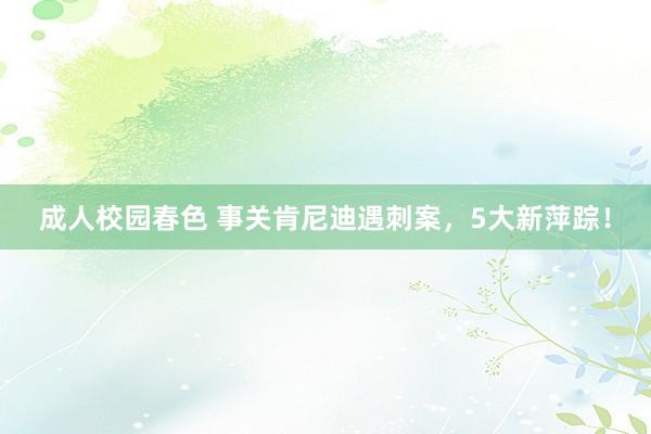 成人校园春色 事关肯尼迪遇刺案，5大新萍踪！
