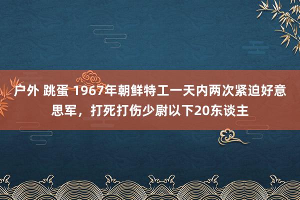 户外 跳蛋 1967年朝鲜特工一天内两次紧迫好意思军，打死打伤少尉以下20东谈主